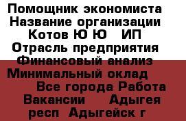 Помощник экономиста › Название организации ­ Котов Ю.Ю., ИП › Отрасль предприятия ­ Финансовый анализ › Минимальный оклад ­ 27 000 - Все города Работа » Вакансии   . Адыгея респ.,Адыгейск г.